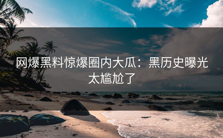 网爆黑料惊爆圈内大瓜：黑历史曝光太尴尬了