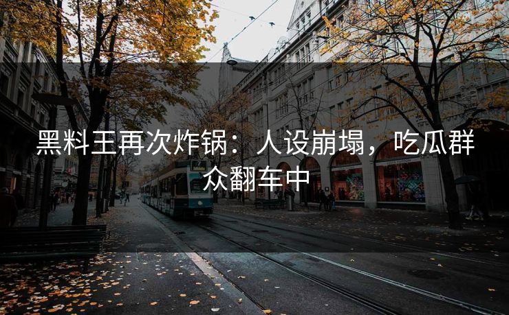 黑料王再次炸锅：人设崩塌，吃瓜群众翻车中