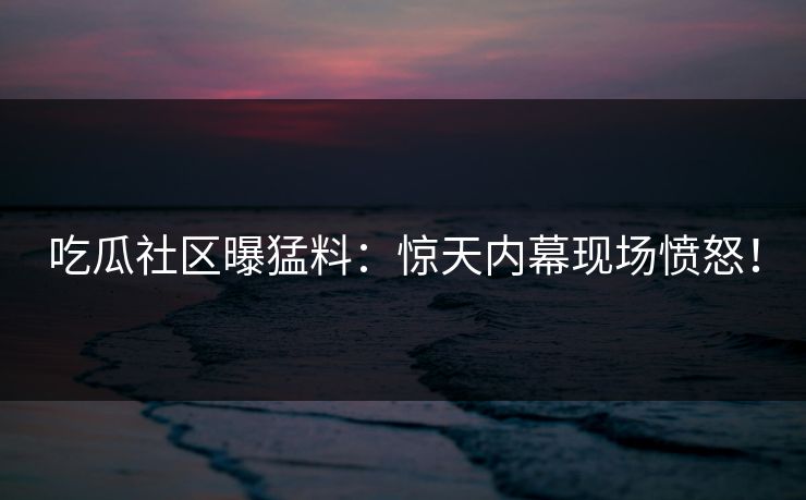 吃瓜社区曝猛料：惊天内幕现场愤怒！