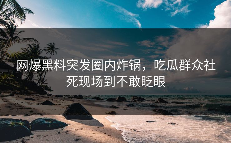 网爆黑料突发圈内炸锅，吃瓜群众社死现场到不敢眨眼