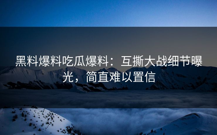 黑料爆料吃瓜爆料：互撕大战细节曝光，简直难以置信