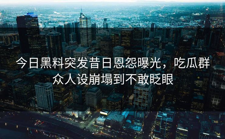 今日黑料突发昔日恩怨曝光，吃瓜群众人设崩塌到不敢眨眼