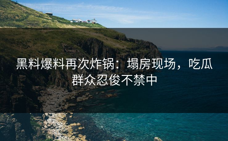 黑料爆料再次炸锅：塌房现场，吃瓜群众忍俊不禁中