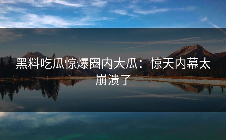 黑料吃瓜惊爆圈内大瓜：惊天内幕太崩溃了