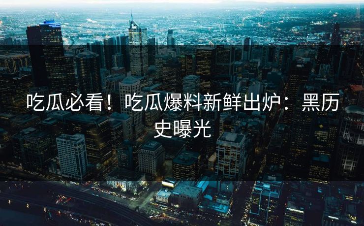 吃瓜必看！吃瓜爆料新鲜出炉：黑历史曝光