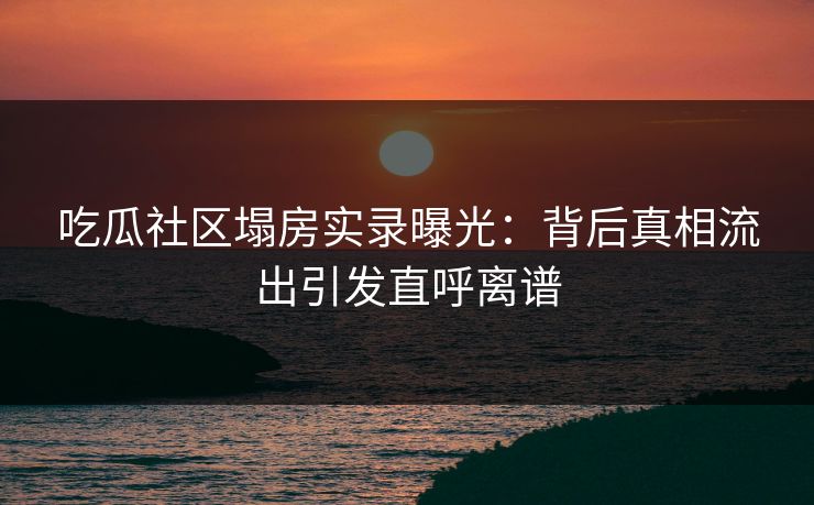 吃瓜社区塌房实录曝光：背后真相流出引发直呼离谱