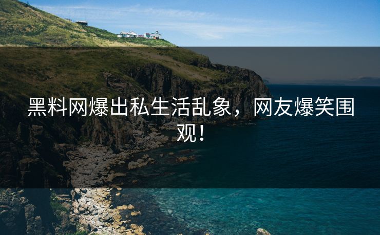 黑料网爆出私生活乱象，网友爆笑围观！
