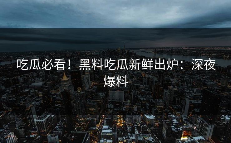 吃瓜必看！黑料吃瓜新鲜出炉：深夜爆料