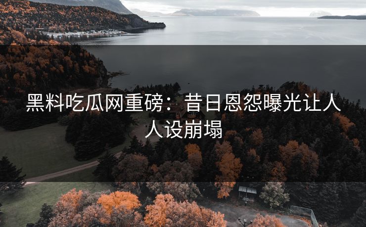 黑料吃瓜网重磅：昔日恩怨曝光让人人设崩塌