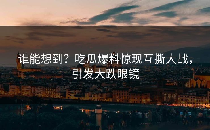 谁能想到？吃瓜爆料惊现互撕大战，引发大跌眼镜
