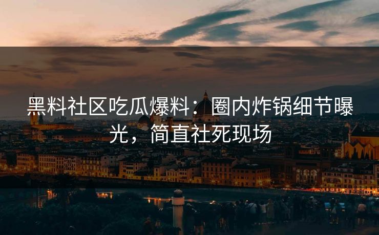 黑料社区吃瓜爆料：圈内炸锅细节曝光，简直社死现场