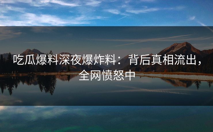 吃瓜爆料深夜爆炸料：背后真相流出，全网愤怒中