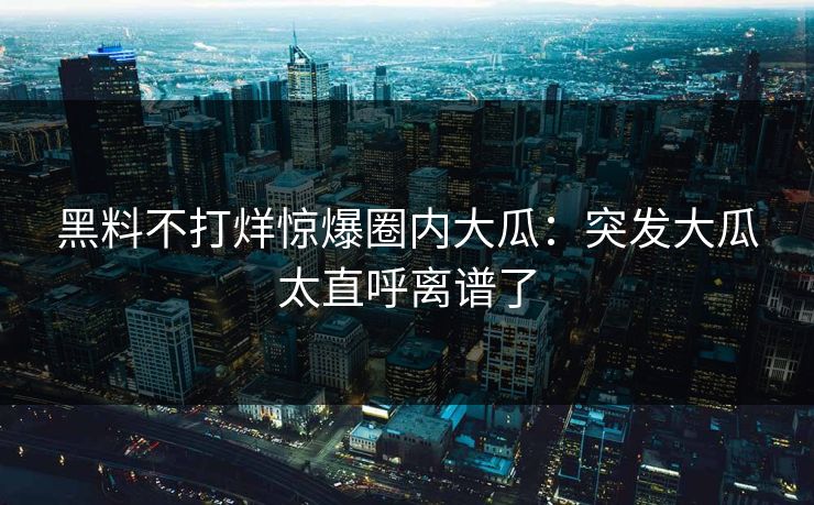 黑料不打烊惊爆圈内大瓜：突发大瓜太直呼离谱了