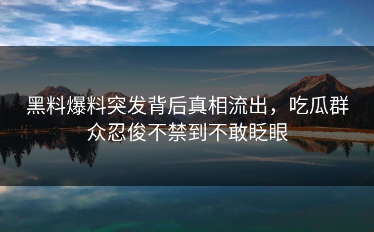 黑料爆料突发背后真相流出，吃瓜群众忍俊不禁到不敢眨眼