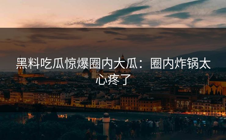 黑料吃瓜惊爆圈内大瓜：圈内炸锅太心疼了