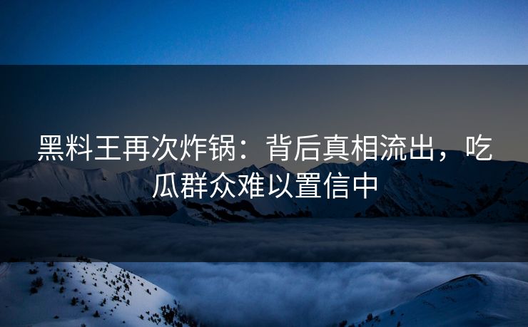 黑料王再次炸锅：背后真相流出，吃瓜群众难以置信中