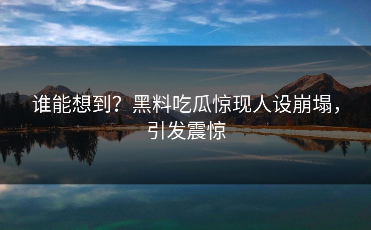 谁能想到？黑料吃瓜惊现人设崩塌，引发震惊