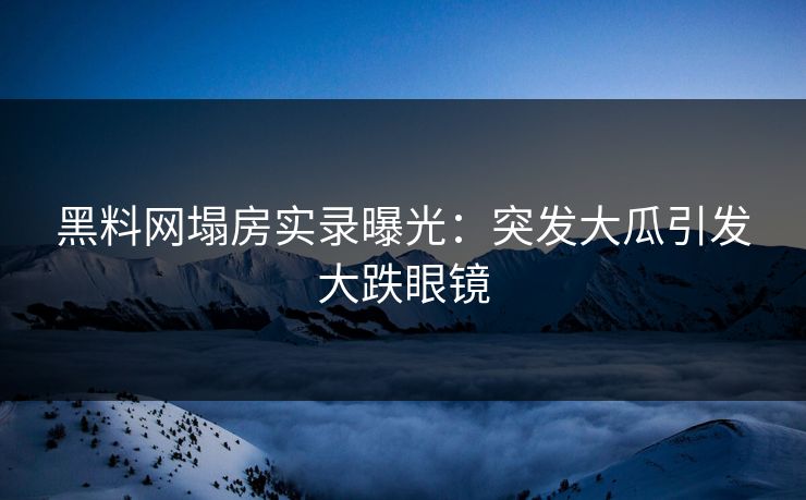 黑料网塌房实录曝光：突发大瓜引发大跌眼镜