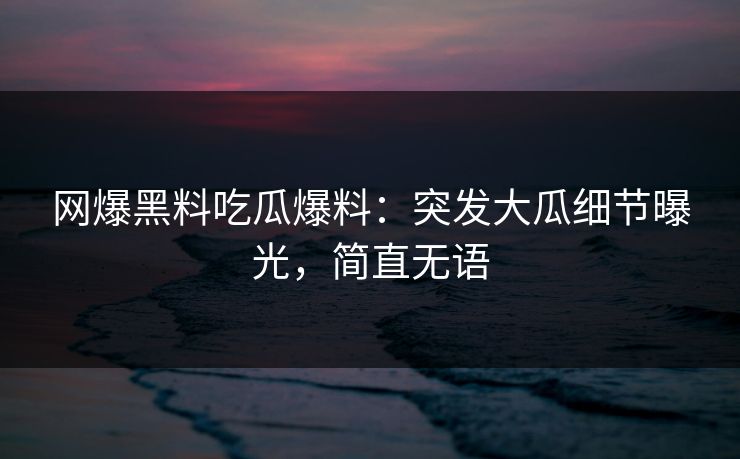 网爆黑料吃瓜爆料：突发大瓜细节曝光，简直无语