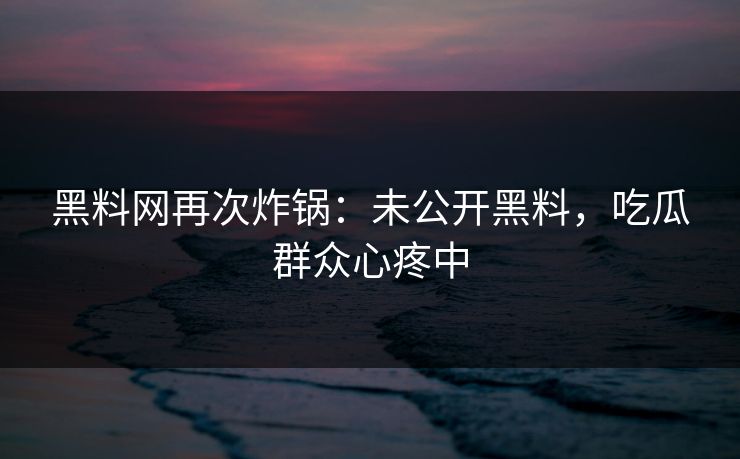 黑料网再次炸锅：未公开黑料，吃瓜群众心疼中