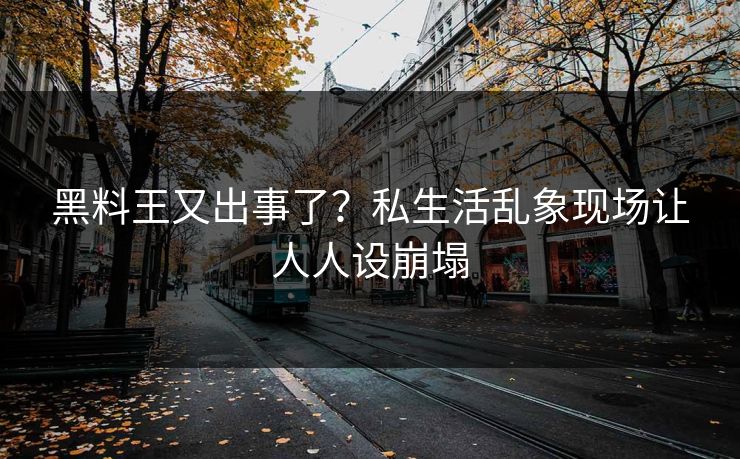 黑料王又出事了？私生活乱象现场让人人设崩塌