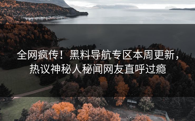 全网疯传！黑料导航专区本周更新，热议神秘人秘闻网友直呼过瘾