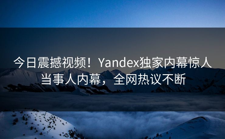 今日震撼视频！Yandex独家内幕惊人当事人内幕，全网热议不断