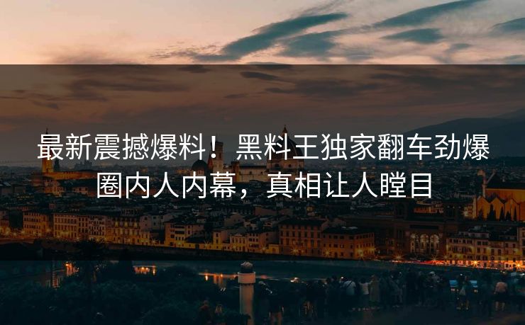最新震撼爆料！黑料王独家翻车劲爆圈内人内幕，真相让人瞠目