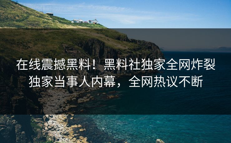 在线震撼黑料！黑料社独家全网炸裂独家当事人内幕，全网热议不断
