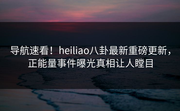 导航速看！heiliao八卦最新重磅更新，正能量事件曝光真相让人瞠目