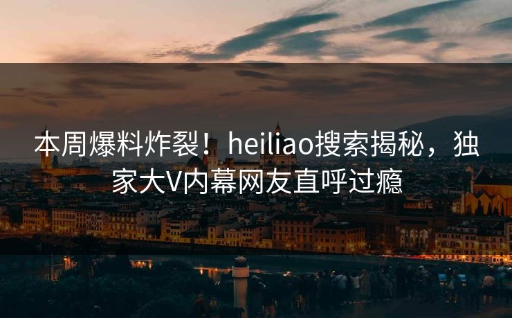 本周爆料炸裂！heiliao搜索揭秘，独家大V内幕网友直呼过瘾