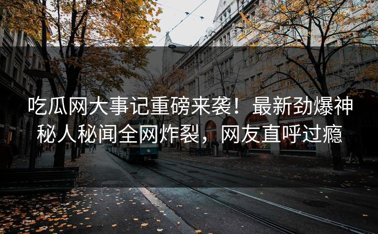 吃瓜网大事记重磅来袭！最新劲爆神秘人秘闻全网炸裂，网友直呼过瘾