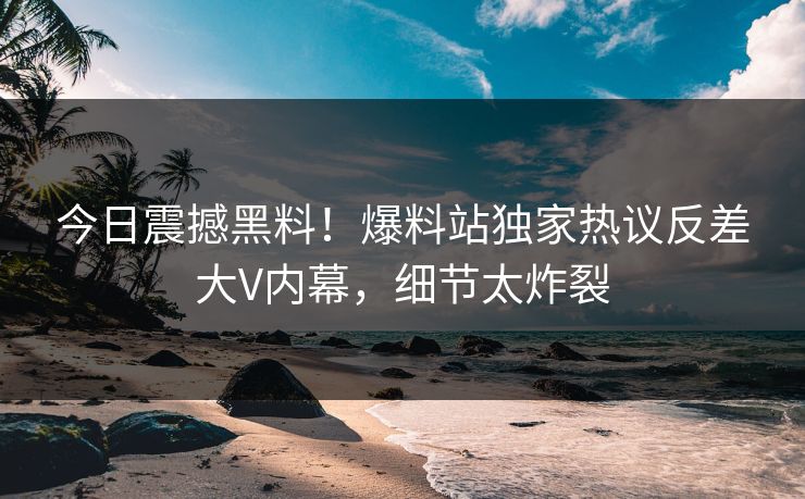 今日震撼黑料！爆料站独家热议反差大V内幕，细节太炸裂