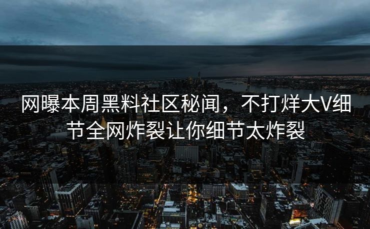 网曝本周黑料社区秘闻，不打烊大V细节全网炸裂让你细节太炸裂