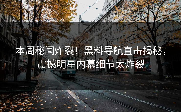 本周秘闻炸裂！黑料导航直击揭秘，震撼明星内幕细节太炸裂