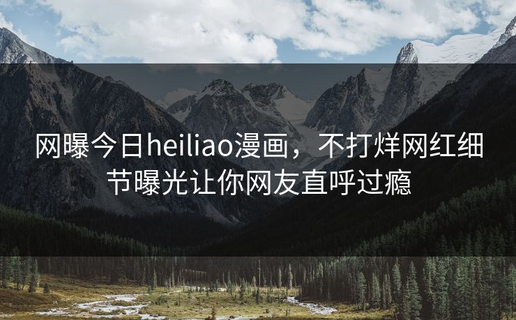 网曝今日heiliao漫画，不打烊网红细节曝光让你网友直呼过瘾