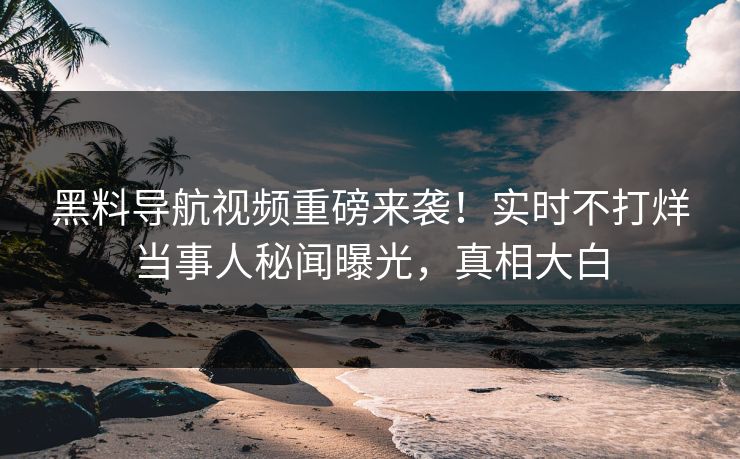 黑料导航视频重磅来袭！实时不打烊当事人秘闻曝光，真相大白