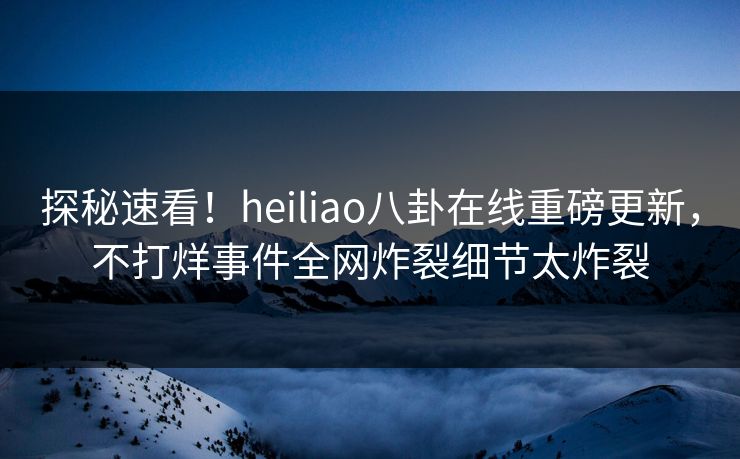 探秘速看！heiliao八卦在线重磅更新，不打烊事件全网炸裂细节太炸裂