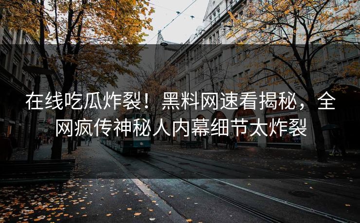 在线吃瓜炸裂！黑料网速看揭秘，全网疯传神秘人内幕细节太炸裂
