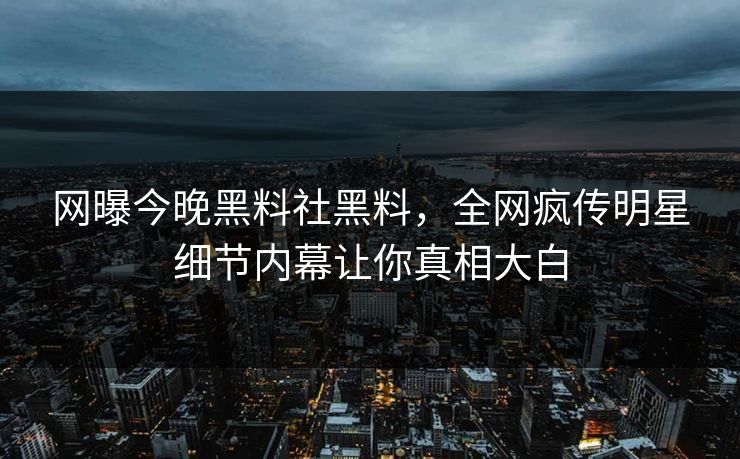 网曝今晚黑料社黑料，全网疯传明星细节内幕让你真相大白