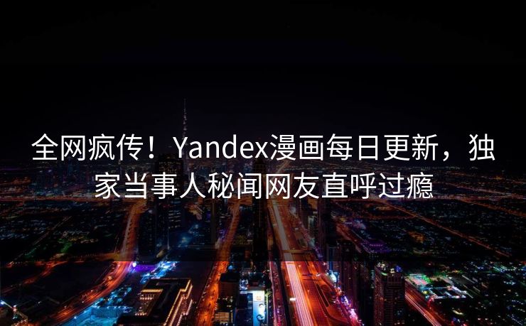 全网疯传！Yandex漫画每日更新，独家当事人秘闻网友直呼过瘾