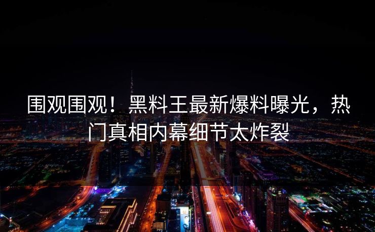 围观围观！黑料王最新爆料曝光，热门真相内幕细节太炸裂