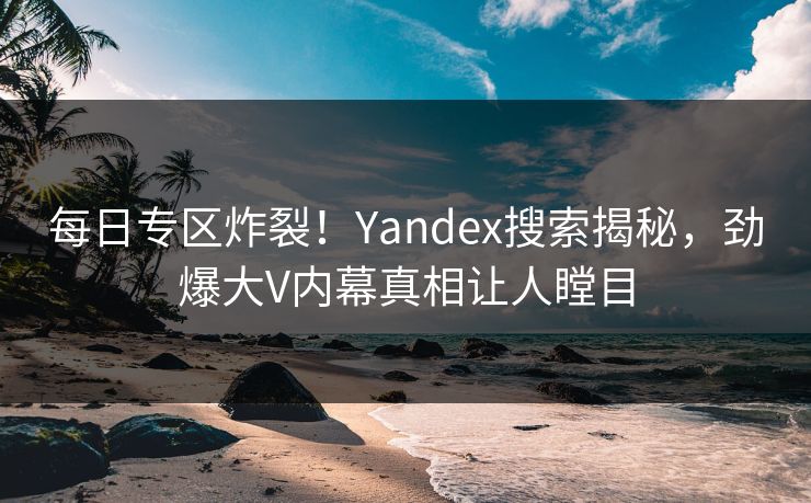 每日专区炸裂！Yandex搜索揭秘，劲爆大V内幕真相让人瞠目