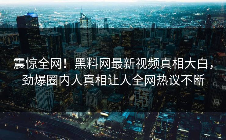 震惊全网！黑料网最新视频真相大白，劲爆圈内人真相让人全网热议不断
