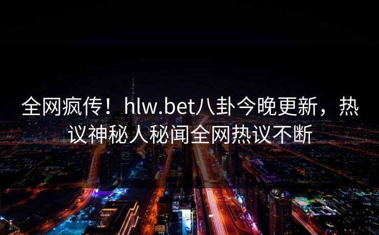 全网疯传！hlw.bet八卦今晚更新，热议神秘人秘闻全网热议不断