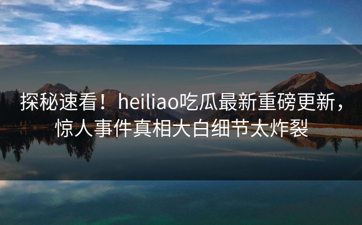探秘速看！heiliao吃瓜最新重磅更新，惊人事件真相大白细节太炸裂
