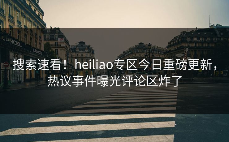 搜索速看！heiliao专区今日重磅更新，热议事件曝光评论区炸了