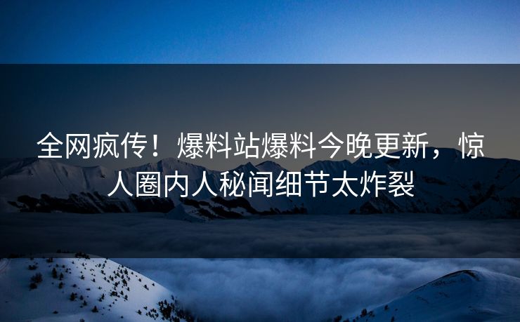 全网疯传！爆料站爆料今晚更新，惊人圈内人秘闻细节太炸裂