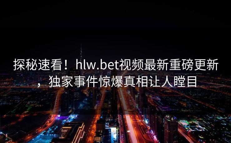 探秘速看！hlw.bet视频最新重磅更新，独家事件惊爆真相让人瞠目