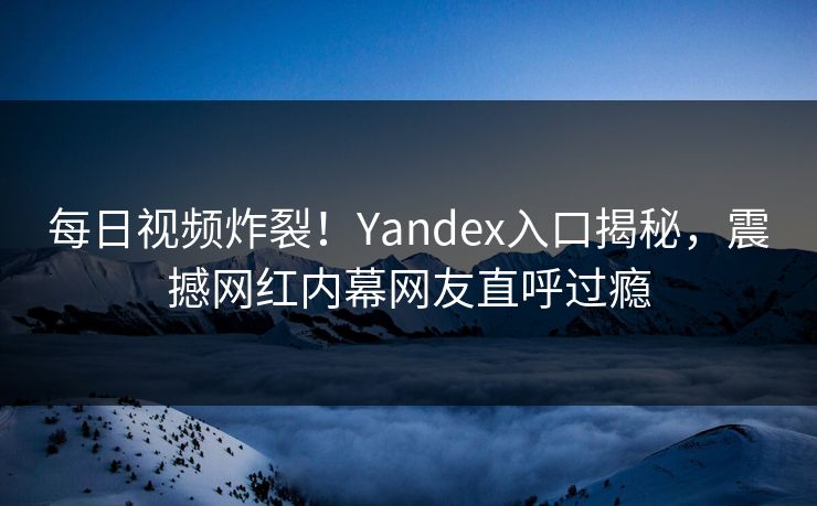 每日视频炸裂！Yandex入口揭秘，震撼网红内幕网友直呼过瘾